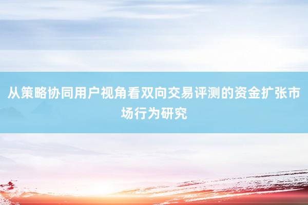 从策略协同用户视角看双向交易评测的资金扩张市场行为研究