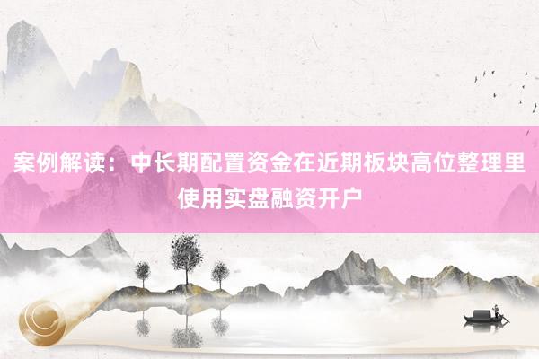 案例解读：中长期配置资金在近期板块高位整理里使用实盘融资开户