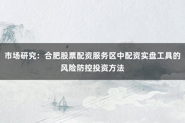 市场研究：合肥股票配资服务区中配资实盘工具的风险防控投资方法