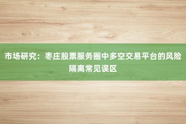 市场研究：枣庄股票服务圈中多空交易平台的风险隔离常见误区