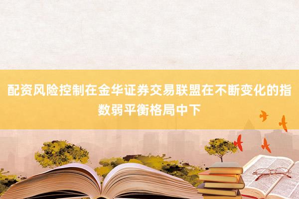 配资风险控制在金华证券交易联盟在不断变化的指数弱平衡格局中下