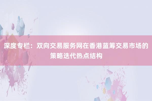 深度专栏：双向交易服务网在香港蓝筹交易市场的策略迭代热点结构