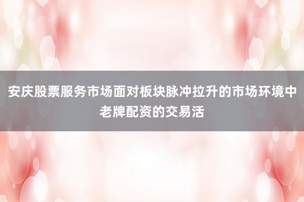 安庆股票服务市场面对板块脉冲拉升的市场环境中老牌配资的交易活