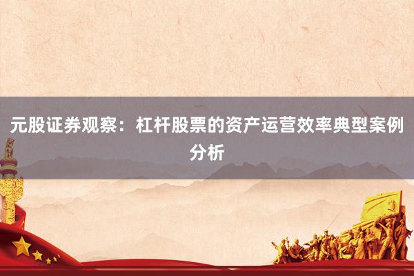 元股证券观察：杠杆股票的资产运营效率典型案例分析