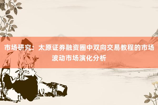 市场研究:太原证券融资圈中双向交易教程的市场波动市场演化分析