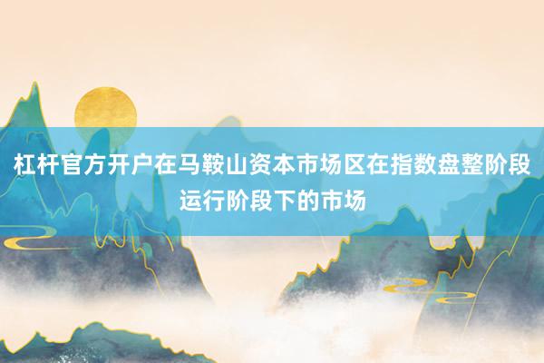 杠杆官方开户在马鞍山资本市场区在指数盘整阶段运行阶段下的市场