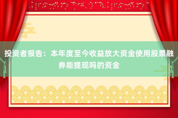 投资者报告:本年度至今收益放大资金使用股票融券能提现吗的资金