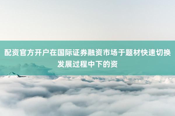 配资官方开户在国际证券融资市场于题材快速切换发展过程中下的资