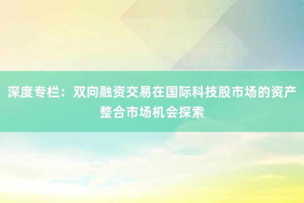 深度专栏：双向融资交易在国际科技股市场的资产整合市场机会探索