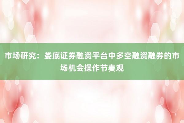 市场研究：娄底证券融资平台中多空融资融券的市场机会操作节奏观