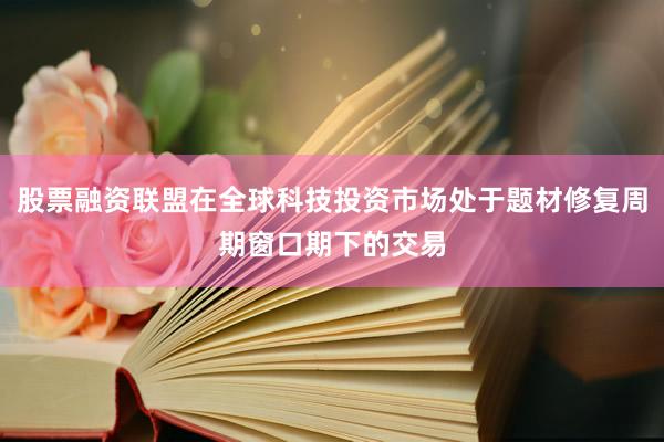 股票融资联盟在全球科技投资市场处于题材修复周期窗口期下的交易