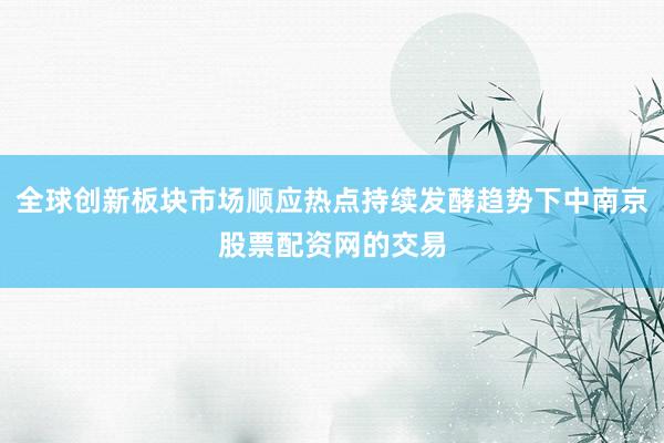 全球创新板块市场顺应热点持续发酵趋势下中南京股票配资网的交易