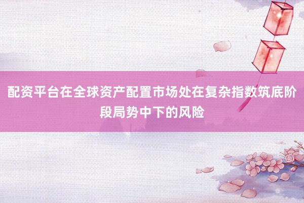配资平台在全球资产配置市场处在复杂指数筑底阶段局势中下的风险