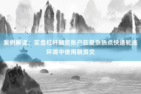 案例解读:实盘杠杆融资账户在复杂热点快速轮涨环境中使用融资交