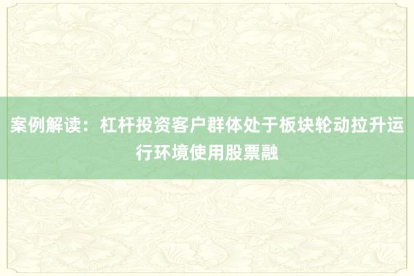 案例解读：杠杆投资客户群体处于板块轮动拉升运行环境使用股票融