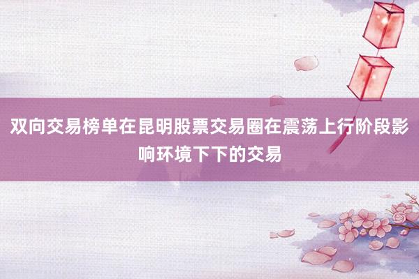 双向交易榜单在昆明股票交易圈在震荡上行阶段影响环境下下的交易