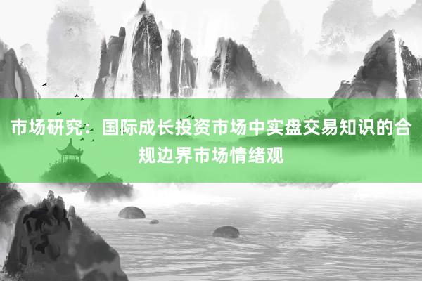 市场研究：国际成长投资市场中实盘交易知识的合规边界市场情绪观
