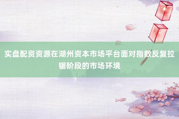实盘配资资源在湖州资本市场平台面对指数反复拉锯阶段的市场环境