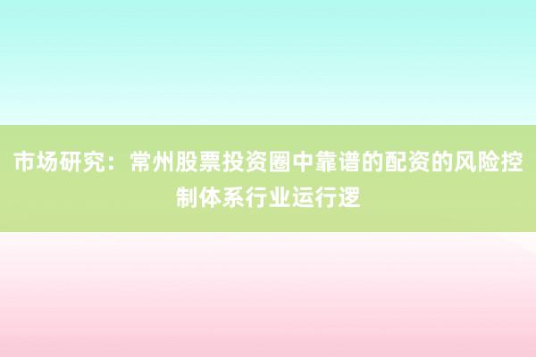市场研究：常州股票投资圈中靠谱的配资的风险控制体系行业运行逻
