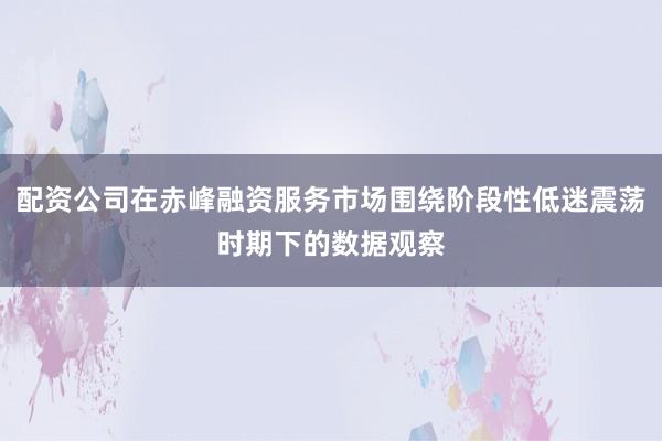 配资公司在赤峰融资服务市场围绕阶段性低迷震荡时期下的数据观察