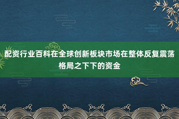 配资行业百科在全球创新板块市场在整体反复震荡格局之下下的资金