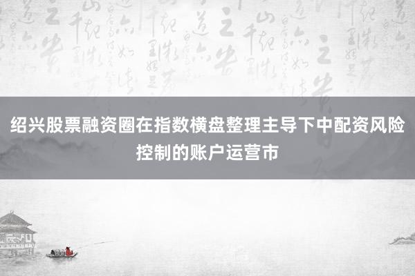 绍兴股票融资圈在指数横盘整理主导下中配资风险控制的账户运营市
