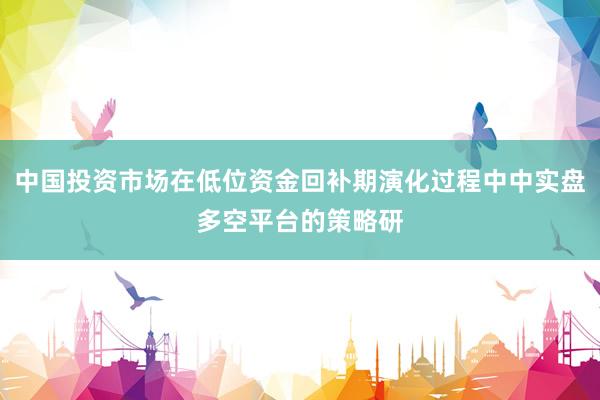 中国投资市场在低位资金回补期演化过程中中实盘多空平台的策略研