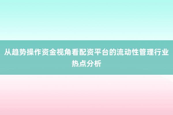 从趋势操作资金视角看配资平台的流动性管理行业热点分析