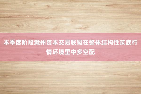 本季度阶段滁州资本交易联盟在整体结构性筑底行情环境里中多空配