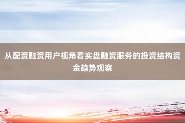 从配资融资用户视角看实盘融资服务的投资结构资金趋势观察