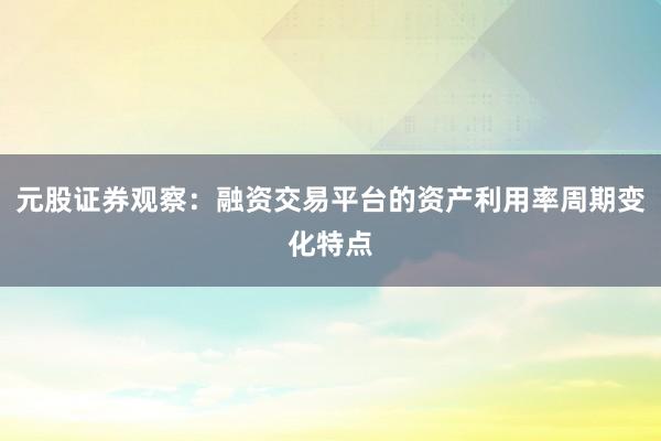 元股证券观察：融资交易平台的资产利用率周期变化特点