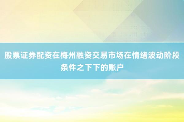 股票证券配资在梅州融资交易市场在情绪波动阶段条件之下下的账户