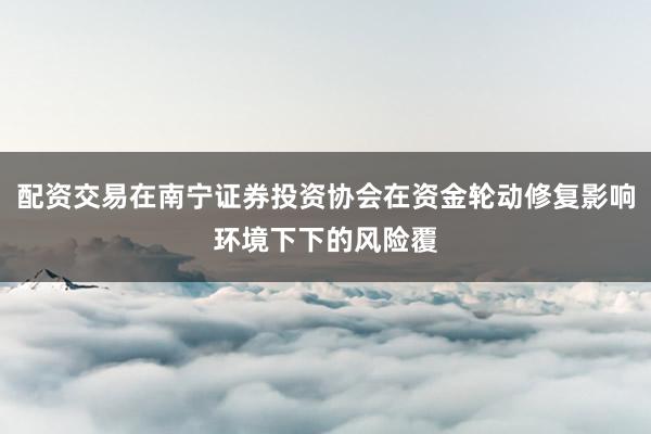 配资交易在南宁证券投资协会在资金轮动修复影响环境下下的风险覆