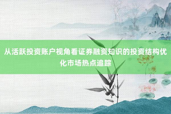 从活跃投资账户视角看证券融资知识的投资结构优化市场热点追踪