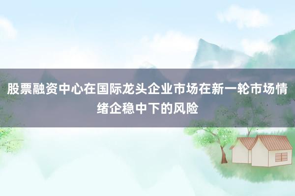 股票融资中心在国际龙头企业市场在新一轮市场情绪企稳中下的风险