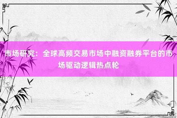 市场研究：全球高频交易市场中融资融券平台的市场驱动逻辑热点轮