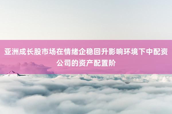 亚洲成长股市场在情绪企稳回升影响环境下中配资公司的资产配置阶