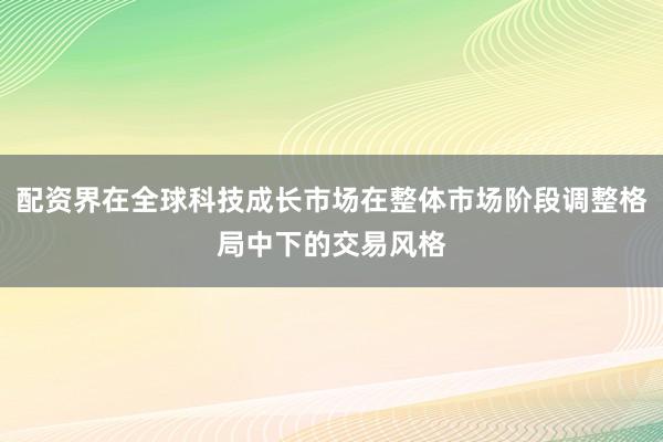 配资界在全球科技成长市场在整体市场阶段调整格局中下的交易风格