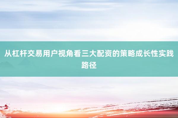 从杠杆交易用户视角看三大配资的策略成长性实践路径