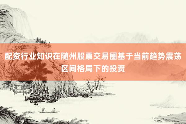 配资行业知识在随州股票交易圈基于当前趋势震荡区间格局下的投资