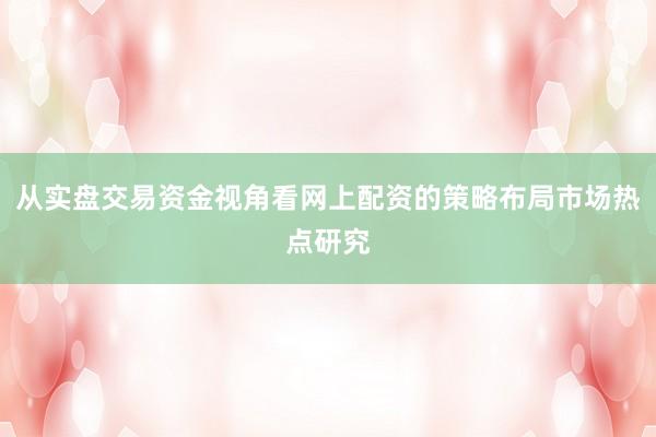 从实盘交易资金视角看网上配资的策略布局市场热点研究
