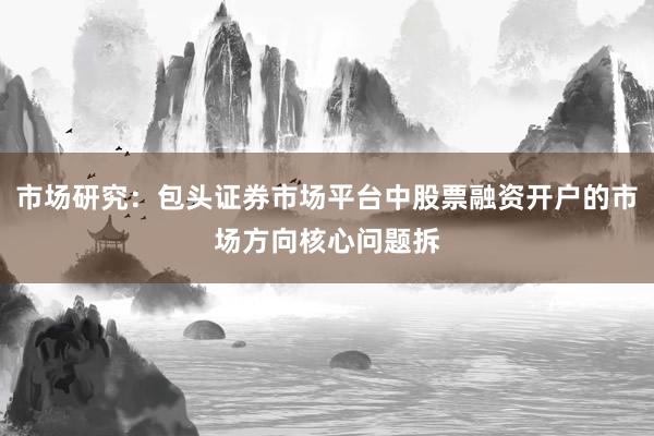 市场研究：包头证券市场平台中股票融资开户的市场方向核心问题拆