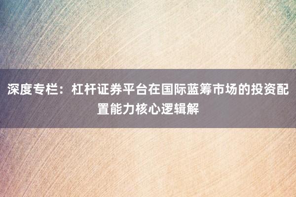 深度专栏：杠杆证券平台在国际蓝筹市场的投资配置能力核心逻辑解