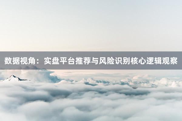 数据视角：实盘平台推荐与风险识别核心逻辑观察