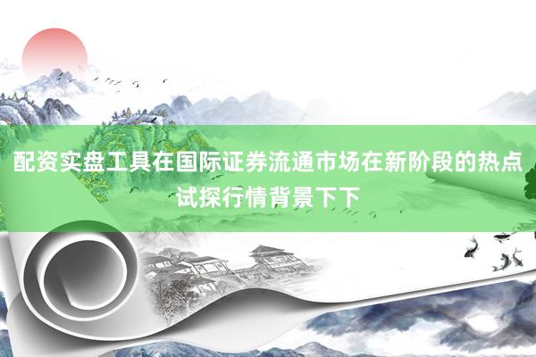 配资实盘工具在国际证券流通市场在新阶段的热点试探行情背景下下