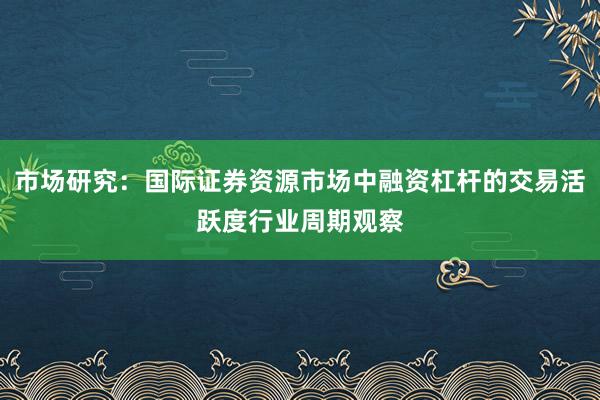 市场研究：国际证券资源市场中融资杠杆的交易活跃度行业周期观察