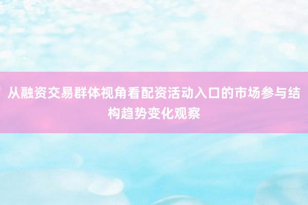 从融资交易群体视角看配资活动入口的市场参与结构趋势变化观察