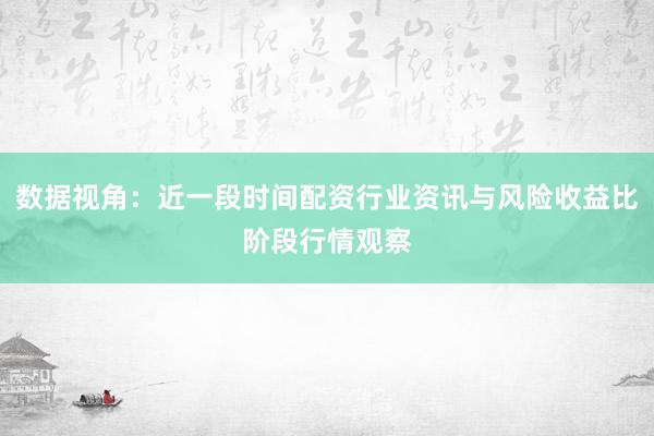 数据视角：近一段时间配资行业资讯与风险收益比阶段行情观察