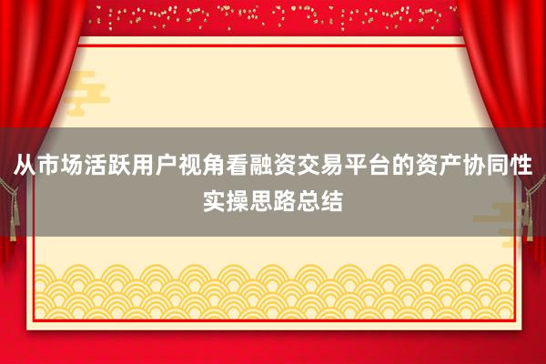 从市场活跃用户视角看融资交易平台的资产协同性实操思路总结