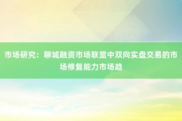 市场研究：聊城融资市场联盟中双向实盘交易的市场修复能力市场趋